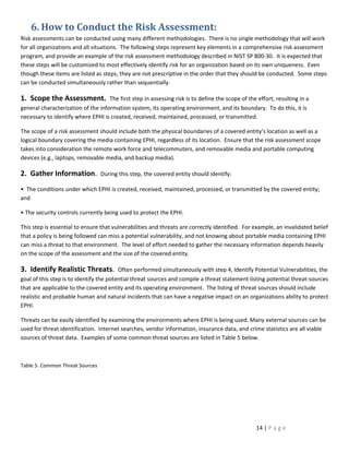 6. How to Conduct the Risk Assessment:
Risk assessments can be conducted using many different methodologies. There is no single methodology that will work
for all organizations and all situations. The following steps represent key elements in a comprehensive risk assessment
program, and provide an example of the risk assessment methodology described in NIST SP 800-30. It is expected that
these steps will be customized to most effectively identify risk for an organization based on its own uniqueness. Even
though these items are listed as steps, they are not prescriptive in the order that they should be conducted. Some steps
can be conducted simultaneously rather than sequentially.

1. Scope the Assessment.            The first step in assessing risk is to define the scope of the effort, resulting in a
general characterization of the information system, its operating environment, and its boundary. To do this, it is
necessary to identify where EPHI is created, received, maintained, processed, or transmitted.

The scope of a risk assessment should include both the physical boundaries of a covered entity’s location as well as a
logical boundary covering the media containing EPHI, regardless of its location. Ensure that the risk assessment scope
takes into consideration the remote work force and telecommuters, and removable media and portable computing
devices (e.g., laptops, removable media, and backup media).

2. Gather Information.           During this step, the covered entity should identify:

• The conditions under which EPHI is created, received, maintained, processed, or transmitted by the covered entity;
and

• The security controls currently being used to protect the EPHI.

This step is essential to ensure that vulnerabilities and threats are correctly identified. For example, an invalidated belief
that a policy is being followed can miss a potential vulnerability, and not knowing about portable media containing EPHI
can miss a threat to that environment. The level of effort needed to gather the necessary information depends heavily
on the scope of the assessment and the size of the covered entity.

3. Identify Realistic Threats.           Often performed simultaneously with step 4, Identify Potential Vulnerabilities, the
goal of this step is to identify the potential threat sources and compile a threat statement listing potential threat-sources
that are applicable to the covered entity and its operating environment. The listing of threat sources should include
realistic and probable human and natural incidents that can have a negative impact on an organizations ability to protect
EPHI.

Threats can be easily identified by examining the environments where EPHI is being used. Many external sources can be
used for threat identification. Internet searches, vendor information, insurance data, and crime statistics are all viable
sources of threat data. Examples of some common threat sources are listed in Table 5 below.



Table 5. Common Threat Sources




                                                                                                  14 | P a g e
 