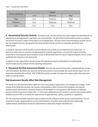 Table 7. Sample Risk-Level Matrix




8. Recommend Security Controls.                  During this step, security controls that could mitigate the identified risks, as
appropriate to the organization’s operations, are recommended. The goal of the recommended controls is to reduce
the level of risk to the IT system and its data to an acceptable level. Security control recommendations provide input to
the risk mitigation process, during which the recommended security controls are evaluated, prioritized, and
implemented.

It should be noted that not all possible recommended security controls can be implemented to reduce loss. To
determine which ones are required and appropriate for a specific organization, a cost-benefit analysis should be
conducted for the proposed recommended controls, to demonstrate that the costs of implementing the controls can be
justified by the reduction in the level of risk.

In addition to cost, organizations should consider the operational impact and feasibility of introducing the
recommended security controls into the operating environment.

9. Document the Risk Assessment Results. Once the risk assessment has been completed (threat sources
and vulnerabilities identified, risks assessed, and security controls recommended), the results of each step in the risk
assessment should be documented. NIST SP 800-30 provides a sample risk assessment report outline that may prove
useful to covered entities.

Risk Assessment Results Affect Risk Management
The results of a risk assessment play a significant role in executing an organization’s risk management strategy. In the
context of the HIPAA Security Rule, the security control baseline, which consists of the standards and required
implementation specifications, should be viewed as the foundation or starting point in the selection of adequate
security controls necessary to protect EPHI. In many cases, additional security controls or control enhancements will be
needed to protect EPHI or to satisfy the requirements of applicable laws, policies, standards, or regulations.

The risk assessment provides important inputs to determine the sufficiency of the security control baseline. The risk
assessment results, coupled with the security control baseline, should be used to identify which addressable
implementation specifications should be implemented to adequately mitigate identified risks.




                                                                                                  17 | P a g e
 
