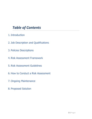 Table of Contents
1. Introduction


2. Job Description and Qualifications


3. Policies Descriptions


4. Risk Assessment Framework


5. Risk Assessment Guidelines


6. How to Conduct a Risk Assessment


7. Ongoing Maintenance


8. Proposed Solution




                                        2|Page
 