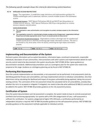 The following specific example shows the criteria for determining control baselines:




Implementing and Documentation of the System
Pertinent system information such as system boundaries, information types, constituent components, responsible
individuals, description of user communities, interconnections with other systems and implementation details for each
security control need to be documented in the system security plan. NIST SP 800-18 Rev 1 gives guidance on
documentation standards. Additional documentation such as a contingency plan for the system also needs to be
prepared at this stage. Guidance on contingency planning can be found in NIST SP 800-34.

Performing Risk Assessment
Once the controls implementation are documented, a risk assessment can be performed. A risk assessments starts by
identifying potential threats and vulnerabilities, and maps implemented controls to individual vulnerabilities. One then
determines risk by calculating the likelihood and impact of any given vulnerability being exploited, taking into account
existing controls. The culmination of the risk assessment shows the calculated risk for all vulnerabilities, and describes
whether the risk is to accepted or mitigated. If mitigated, one needs to describe what additional SP 800-53 controls will
be added to the system. NIST SP 800-30 provides guidance on the risk assessment process.

Certification of System
Once the system documentation and risk assessment is complete, the system needs to have its controls assessed and
certified to be functioning appropriately. For systems with a FIPS-199 categorization of Low, a self-assessment is
sufficient for certification. For systems categorized at higher FIPS-199 levels, a certification performed by an
independent 3rd party is required. NIST SP 800-26 provides guidance on the self-assessment process. NIST SP 800-53A
provides guidance on the assessment methods applicable to individual controls.




                                                                                              20 | P a g e
 