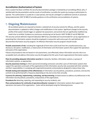 Accreditation (Authorization) of System
Once a system has been certified, the security documentation package is reviewed by an accrediting official, who, if
satisfied with the documentation and the results of certification, accredits the system by issuing an authorization to
operate. This authorization is usually for a 3 year period, and may be contingent on additional controls or processes
being implemented. NIST SP 800-37 provides guidance on the certification and accreditation of systems.



7.   Ongoing Maintenance
    All accredited systems are required to monitor a selected set of security controls for efficacy, and the system
    documentation is updated to reflect changes and modifications to the system. Significant changes to the security
    profile of the system should trigger an updated risk assessment, and controls that are significantly modified may
    need to be re-certified. Guidance on continuous monitoring can be found in NIST SP 800-37 and SP 800-53A.
The security controls defined in Special Publication 800-53 (as amended) and recommended for use by organizations in
protecting their information systems should be employed in conjunction with and as part of a well-defined and
documented information security program. An effective information security program should include:

Periodic assessments of risk, including the magnitude of harm that could result from the unauthorized access, use,
disclosure, disruption, modification, or destruction of information and information systems that support the operations
and assets of the organization;
Policies and procedures that are based on risk assessments, cost-effectively reduce information security risks to an
acceptable level and address information security throughout the life cycle of each organizational information system;

Plans for providing adequate information security for networks, facilities, information systems, or groups of
information systems, as appropriate;
Security awareness training to inform personnel (including contractors and other users of information systems that
support the operations and assets of the organization) of the information security risks associated with their activities
and their responsibilities in complying with organizational policies and procedures designed to reduce these risks;
Periodic testing and evaluation of the effectiveness of information security policies, procedures, practices, and security
controls to be performed with a frequency depending on risk, but no less than annually;
A process for planning, implementing, evaluating, and documenting remedial actions to address any deficiencies in the
information security policies, procedures, and practices of the organization;
Procedures for detecting, reporting, and responding to security incidents; and
Plans and procedures for continuity of operations/disaster recovery for information systems that support the
operations and assets of the organization. A plan will be developed using the following process:




                                                                                               21 | P a g e
 