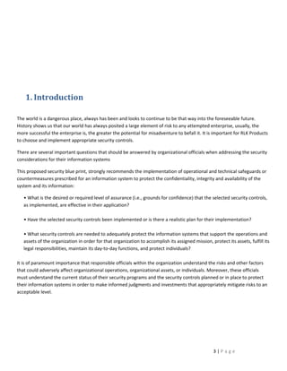 1. Introduction

The world is a dangerous place, always has been and looks to continue to be that way into the foreseeable future.
History shows us that our world has always posited a large element of risk to any attempted enterprise, usually, the
more successful the enterprise is, the greater the potential for misadventure to befall it. It is important for RLK Products
to choose and implement appropriate security controls.

There are several important questions that should be answered by organizational officials when addressing the security
considerations for their information systems

This proposed security blue print, strongly recommends the implementation of operational and technical safeguards or
countermeasures prescribed for an information system to protect the confidentiality, integrity and availability of the
system and its information:

   • What is the desired or required level of assurance (i.e., grounds for confidence) that the selected security controls,
   as implemented, are effective in their application?

   • Have the selected security controls been implemented or is there a realistic plan for their implementation?

   • What security controls are needed to adequately protect the information systems that support the operations and
   assets of the organization in order for that organization to accomplish its assigned mission, protect its assets, fulfill its
   legal responsibilities, maintain its day-to-day functions, and protect individuals?

It is of paramount importance that responsible officials within the organization understand the risks and other factors
that could adversely affect organizational operations, organizational assets, or individuals. Moreover, these officials
must understand the current status of their security programs and the security controls planned or in place to protect
their information systems in order to make informed judgments and investments that appropriately mitigate risks to an
acceptable level.




                                                                                                   3|Page
 