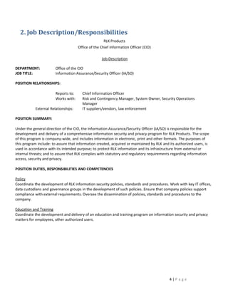 2. Job Description/Responsibilities
                                                     RLK Products
                                      Office of the Chief Information Officer (CIO)

                                                    Job Description

DEPARTMENT:             Office of the CIO
JOB TITLE:              Information Assurance/Security Officer (IA/SO)

POSITION RELATIONSHIPS:

                        Reports to:     Chief Information Officer
                        Works with:     Risk and Contingency Manager, System Owner, Security Operations
                                        Manager
            External Relationships:     IT suppliers/vendors, law enforcement

POSITION SUMMARY:

Under the general direction of the CIO, the Information Assurance/Security Officer (IA/SO) is responsible for the
development and delivery of a comprehensive information security and privacy program for RLK Products. The scope
of this program is company-wide, and includes information in electronic, print and other formats. The purposes of
this program include: to assure that information created, acquired or maintained by RLK and its authorized users, is
used in accordance with its intended purpose; to protect RLK information and its infrastructure from external or
internal threats; and to assure that RLK complies with statutory and regulatory requirements regarding information
access, security and privacy.

POSITION DUTIES, RESPONSIBILITIES AND COMPETENCIES

Policy
Coordinate the development of RLK information security policies, standards and procedures. Work with key IT offices,
data custodians and governance groups in the development of such policies. Ensure that company policies support
compliance with external requirements. Oversee the dissemination of policies, standards and procedures to the
company.

Education and Training
Coordinate the development and delivery of an education and training program on information security and privacy
matters for employees, other authorized users.




                                                                                            4|Page
 