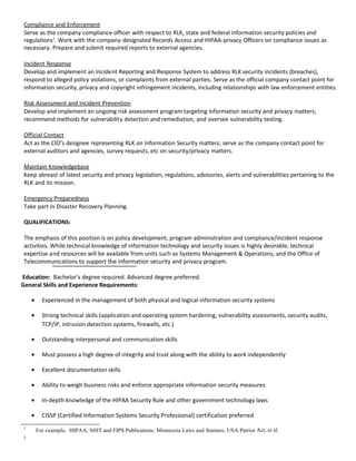Compliance and Enforcement
 Serve as the company compliance officer with respect to RLK, state and federal information security policies and
 regulations1. Work with the company-designated Records Access and HIPAA-privacy Officers on compliance issues as
 necessary. Prepare and submit required reports to external agencies.

 Incident Response
 Develop and implement an Incident Reporting and Response System to address RLK security incidents (breaches),
 respond to alleged policy violations, or complaints from external parties. Serve as the official company contact point for
 information security, privacy and copyright infringement incidents, including relationships with law enforcement entities.

 Risk Assessment and Incident Prevention
 Develop and implement an ongoing risk assessment program targeting information security and privacy matters;
 recommend methods for vulnerability detection and remediation, and oversee vulnerability testing.

 Official Contact
 Act as the CIO’s designee representing RLK on Information Security matters; serve as the company contact point for
 external auditors and agencies, survey requests, etc on security/privacy matters.

 Maintain Knowledgebase
 Keep abreast of latest security and privacy legislation, regulations, advisories, alerts and vulnerabilities pertaining to the
 RLK and its mission.

 Emergency Preparedness
 Take part in Disaster Recovery Planning.

 QUALIFICATIONS:

 The emphasis of this position is on policy development, program administration and compliance/incident response
 activities. While technical knowledge of information technology and security issues is highly desirable, technical
 expertise and resources will be available from units such as Systems Management & Operations, and the Office of
 Telecommunications to support the information security and privacy program.

Education: Bachelor’s degree required. Advanced degree preferred.
General Skills and Experience Requirements:

     •     Experienced in the management of both physical and logical information security systems

     •     Strong technical skills (application and operating system hardening, vulnerability assessments, security audits,
           TCP/IP, intrusion detection systems, firewalls, etc.)

     •     Outstanding interpersonal and communication skills

     •     Must possess a high degree of integrity and trust along with the ability to work independently

     •     Excellent documentation skills

     •     Ability to weigh business risks and enforce appropriate information security measures

     •     In-depth knowledge of the HIPAA Security Rule and other government technology laws

     •     CISSP (Certified Information Systems Security Professional) certification preferred
 1
         For example, HIPAA, NIST and FIPS Publications, Minnesota Laws and Statutes, USA Patriot Act, et al.
 2
 