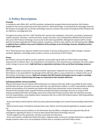 3. Policy Description
Preamble
In compliance with HIPAA, NIST, and FIPS standards, and generally accepted industry best practices, RLK Products
provides for the security and privacy of the data stored on, redirected through, or processed by its technology resources.
RLK Products encourages the use of these technology resources; however they remain the property of RLK Products and
are offered on a privilege basis only.

Throughout this policy, the term “staff” identifies full- and part-time employees, contractors, consultants, temporaries,
student assistants, volunteers, retired annuitants, vendors and other users including those affiliated with third parties
who access RLK Products technology resources due to their job responsibilities. Management expects staff to comply
with this and other applicable RLK Products policies, procedures, and local, state, federal, and international laws. Failure
to abide by these conditions may result in forfeiture of the privilege to use technology resources, disciplinary action,
and/or legal action.

The IT Policy Review Team regularly modifies this and other IT security related policies to reflect changes in industry
standards, legislation, technology and/or products, services, and processes at RLK Products.

Privacy
RLK Products reserves the right to monitor, duplicate, record and/or log all staff use of RLK Products technology
resources with or without notice. This includes but is not limited to e-mail, Internet access, keystrokes, file access, logins,
and/or changes to access levels. Staff shall have no expectation of privacy in the use of these technology resources.

Liability
RLK Products makes no warranties of any kind, whether expressed or implied for the services in this policy. In addition,
RLK Products is not responsible for any damages which staff may suffer or cause arising from or related to their use of
RLK Products technology resources. Staff must recognize that RLK Products technology resource usage is a privilege
and that the policies implementing said usage are requirements that mandate adherence.

Staff Responsibilities and Accountability
Effective information security requires staff involvement as it relates to their jobs. Staff is accountable for their actions
and therefore they own any events occurring under their user identification code(s). It is staff’s responsibility to abide by
policies and procedures of all networks and systems with which they communicate. Access of personal or private
Internet Service Providers while using RLK Products provided information technology resources or using non-RLK
Products provided information technology resources to conduct RLK Products business does not indemnify any entity
from the responsibilities, accountability and/or compliance with this or other RLK Products policies. Staff responsibilities
include but are not limited to:

· Access and release only the data for which you have authorized privileges and a need to know (including misdirected e-
mail)
· Abide by and be aware of all policies and laws (local, state, federal, and international) applicable to computer system
use
· Report information security violations to the Information Security Officer or designee and cooperate fully with all
investigations regarding the abuse or misuse of state owned information technology resources
· Protect assigned user IDs, passwords, and other access keys from disclosure
· Secure and maintain confidential printed information, magnetic media or electronic storage mechanisms in approved
storage containers when not in use and dispose of these items in accordance with RLK Products policy

                                                                                                  6|Page
 