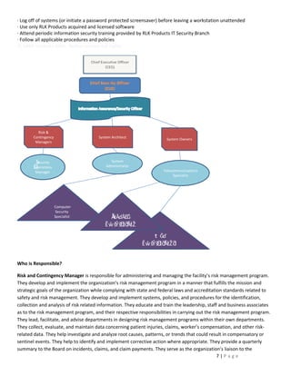 · Log off of systems (or initiate a password protected screensaver) before leaving a workstation unattended
· Use only RLK Products acquired and licensed software
· Attend periodic information security training provided by RLK Products IT Security Branch
· Follow all applicable procedures and policies
© SANS Institute 2001, Author retains full rights
Key Who IfingerinA27 2F94 998D FDB5 DE3D F8B5 06E4




         Risk &
       Contingency                     System Architect                System Owners
        Managers




        S
        Security                             System
       O
       Operations                          Administrator
        Manager                                                      Telecommunications
                                                                          Specialist




                     Computer
                      Security
                     Specialist             ĂƚĂďĂƐĞ
                                          ĚŵŝŶŝƐ ĂƚŽ
                                                ƚƌ
                                                ƌ
                                                               t Ğď
                                                           ĚŵŝŶŝƐ ĂƚŽ ƌ
                                                                 ƚƌ


Who is Responsible?

Risk and Contingency Manager is responsible for administering and managing the facility’s risk management program.
They develop and implement the organization’s risk management program in a manner that fulfills the mission and
strategic goals of the organization while complying with state and federal laws and accreditation standards related to
safety and risk management. They develop and implement systems, policies, and procedures for the identification,
collection and analysis of risk related information. They educate and train the leadership, staff and business associates
as to the risk management program, and their respective responsibilities in carrying out the risk management program.
They lead, facilitate, and advise departments in designing risk management programs within their own departments.
They collect, evaluate, and maintain data concerning patient injuries, claims, worker’s compensation, and other risk-
related data. They help investigate and analyze root causes, patterns, or trends that could result in compensatory or
sentinel events. They help to identify and implement corrective action where appropriate. They provide a quarterly
summary to the Board on incidents, claims, and claim payments. They serve as the organization’s liaison to the
                                                                                                 7|Page
 