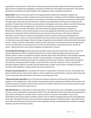 organization’s insurance carrier. They assist in processing summonses and claims against the facility by working with
legal counsel to coordinate the investigation, processing, and defense of claims against the organization. They actively
participate in or facilitate committees related to risk management, safety, and quality improvement.

System Owner serves as the process owner for all ongoing activities related to the availability, integrity, and
confidentiality of patient, provider, employee and business information in compliance with the healthcare organizations
information security policies and procedures. Documents for information security policies and procedures instituted by
the organizations Information Security Committee. Implements the organization’s information security policies and
procedures. Provides direct information security training to all employees, contractors, alliances, and other third-parties.
Monitors compliance with the organization’s information security policies and procedures among employees,
contractors, alliances, and other third parties and refers problems to appropriate department managers or
administrators. Monitor's internal control systems to ensure that appropriate information access levels and security
clearances are maintained. Performs information security risk assessment and serves as the internal auditor for
information security processes. Prepares the organization’s disaster recovery and business continuity plans for
information systems. Serves as an internal information security consultant to the organization. Monitors advancement
in information security technologies. Monitors changes in legislation and accreditation standards that affect information
security. Initiates, facilitates, and promotes activities to foster information security awareness within the organization.
Serves as the information security liaison for users of clinical, administrative, and behavioral systems. Reviews all
system- related information security plans throughout the organization's network.

Security Operations Manager provide supervisory oversight for day to day security operations of the site. Ensures all
required reporting and contract compliance requirements are met by conducting regular performance reviews.
Prepares reports or metrics as assigned to track data. Maintains daily contact with patients to solicit feedback regarding
performance, operational requirements, and other issues pertaining to site operations. Building, improving and
maintaining effective relationships with patients, employees and third-parties. Maintains administrative oversight for
site operations including procedural changes, contact information, and works instructions. Assists in operational
planning, emergency response, and other security related matters. Handles security issues in emergency situations in
accordance with regulations, company policies and contract requirements.

Computer Security Specialist plan, Coordinate and maintain an organization's information security. They educate users
about computer security, install security software, monitor network for security breaches, respond to cyber-attacks and,
in some cases, gather data and evidence to be used in prosecuting cyber-crime.

Telecommunications Specialist focus on the interaction between computer and communities communications
equipment. They designed voice, video and data communication systems, supervise the installation of the systems, and
provide maintenance and other services after the systems are installed. They also test lines, oversees equipment repair,
and may compile and maintain system records.

Web Administrators are responsible for maintaining website. They oversee issues such as availability to users and speed
of access, and are responsible for approving the content of the site. Web Administrators also collect and analyze data on
web activity, traffic patterns and other metrics, as well as monitor in respond to user feedback. They are also
responsible for the technical aspects of website creation. They use software languages and tools and create applications
for the web. They identify the site’s users and oversee its product production and implementation. They determine the
information that the site will contain and how it will be organized, and may use web development software to integrate
databases and other information systems.



                                                                                                8|Page
 