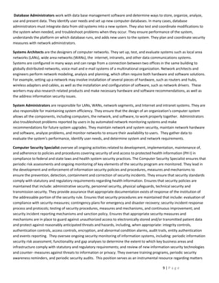 Database Administrators work with data base management software and determine ways to store, organize, analyze,
use and present data. They identify user needs and set up new computer databases. In many cases, database
administrators must integrate data from old systems into a new system. They also test and coordinate modifications to
the system when needed, and troubleshoot problems when they occur. They ensure performance of the system,
understands the platform on which database runs, and adds new users to the system. They plan and coordinate security
measures with network administrators.

Systems Architects are the designers of computer networks. They set up, test, and evaluate systems such as local area
networks (LANs), wide area networks (WANs), the internet, intranets, and other data communications systems.
Systems are configured in many ways and can range from a connection between two offices in the same building to
globally distributed networks, voice mail and e-mail systems of a multinational organization. Network architects and
engineers perform network modeling, analysis and planning, which often require both hardware and software solutions.
For example, setting up a network may involve installation of several pieces of hardware, such as routers and hubs,
wireless adapters and cables, as well as the installation and configuration of software, such as network drivers. These
workers may also research related products and make necessary hardware and software recommendations, as well as
the address information security issues.

System Administrators are responsible for LANs, WANs, network segments, and Internet and intranet systems. They are
also responsible for maintaining system efficiency. They ensure that the design of an organization's computer system
allows all the components, including computers, the network, and software, to work properly together. Administrators
also troubleshoot problems reported by users in by automated network monitoring systems and make
recommendations for future system upgrades. They maintain network and system security, maintain network hardware
and software, analyze problems, and monitor networks to ensure their availability to users. They gather data to
evaluate the system's performance, identify user needs, and determine system and network requirements.

Computer Security Specialist oversee all ongoing activities related to development, implementation, maintenance of,
and adherence to policies and procedures covering security of and access to protected health information (PH I) in
compliance to federal and state laws and health system security practices. The Computer Security Specialist ensures that
periodic risk assessments and ongoing monitoring of key elements of the security program are monitored. They lead in
the development and enforcement of information security policies and procedures, measures and mechanisms to
ensure the prevention, detection, containment and correction of security incidents. They ensure that security standards
comply with statutory and regulatory requirements regarding health information. Ensures that security policies are
maintained that include: administrative security, personnel security, physical safeguards, technical security and
transmission security. They provide assurance that appropriate documentation exists of response of the institution of
the addressable portion of the security rule. Ensures that security procedures are maintained that include: evaluation of
compliance with security measures; contingency plans for emergency and disaster recovery; security incident response
process and protocols; testing of security procedures, measures and mechanisms, and continuous improvement; and
security incident reporting mechanisms and sanction policy. Ensures that appropriate security measures and
mechanisms are in place to guard against unauthorized access to electronically stored and/or transmitted patient data
and protect against reasonably anticipated threats and hazards, including, when appropriate: integrity controls,
authentication controls, access controls, encryption, and abnormal condition alarms, audit trails, entity authentication
and events reporting. They oversee ongoing security monitoring of information systems, including: periodic information
security risk assessment; functionality and gap analyses to determine the extent to which key business areas and
infrastructure comply with statutory and regulatory requirements; and review of new information security technologies
and counter- measures against threats to information or privacy. They oversee training programs, periodic security
awareness reminders, and periodic security audits. This position serves as an instrumental resource regarding matters

                                                                                              9|Page
 