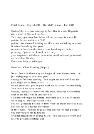 Final Exam -- English 241 – Dr. McCrimmon – Fall 2015
Each of the six close readings in Part One is worth 10 points
(for a total of 60), and the Part
Two essay question that follows these passages is worth 40
points, for a grand total of 100
points. I recommend printing out this exam and taking notes on
it before launching into your
responses. Increase the font size or double-space before
printing, if you wish. I need to see only
your responses, which can be sent by email to [email protected]
no later than Monday,
December 14th, at midnight.
Part One: Close Reading (60 pts.)
Note: Don’t be thrown by the length of these instructions. I’m
just trying to give you some good
strategies for close reading. You might use some of these for
your major essay draft, in fact. I
would prefer that you do your work on this exam independently.
You should not have to use
outside, secondary sources on this exam, although dictionaries
such as the OED online (available as
a database through our library) may help you to clarify certain
word usages. My expectation is that
you will generally be able to draw from the experience you have
had thus far as a reader and writer
in the course. Perhaps to gain some context for each passage,
you may want to try to find its
original placement on course Salon. You could also return and
refer to previous postings and
 