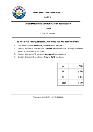 FINAL YEAR EXAMINATION 2012
FORM 4

INFORMATION AND COMMUNICATION TECHNOLOGY
3765/1
2 hour 30 minutes

DO NOT OPEN THIS QUESTION PAPER UNTIL YOU ARE TOLD TO DO SO
1.

This Paper Consists Section A, Section B and Section C.

2.

Section A consistof 25 questions. Answer all the questions . Write your answers
clearly in the answer sheet given.

3.

Section B consists of 5 questions. Answer all the questions

4.

Section C consists 3 questions. Answer TWO questions.

A

/36

B

/ 20

C

/ 14

Total

/ 70

This paper consist of 24 printed pages

 