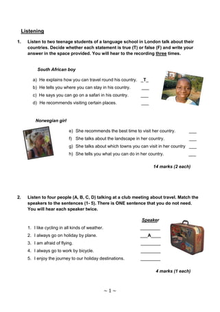 Listening

1.   Listen to two teenage students of a language school in London talk about their
     countries. Decide whether each statement is true (T) or false (F) and write your
     answer in the space provided. You will hear to the recording three times.


          South African boy

       a) He explains how you can travel round his country. _T_
       b) He tells you where you can stay in his country.      ___
       c) He says you can go on a safari in his country.       ___
       d) He recommends visiting certain places.               ___



         Norwegian girl

                           e) She recommends the best time to visit her country.      ___
                           f) She talks about the landscape in her country.           ___
                           g) She talks about which towns you can visit in her country ___
                           h) She tells you what you can do in her country.           ___

                                                                     14 marks (2 each)




2.   Listen to four people (A, B, C, D) talking at a club meeting about travel. Match the
     speakers to the sentences (1- 5). There is ONE sentence that you do not need.
     You will hear each speaker twice.

                                                               Speaker
     1. I like cycling in all kinds of weather.                ________
     2. I always go on holiday by plane.                       ___A____
     3. I am afraid of flying.                                 ________
     4. I always go to work by bicycle.                        ________
     5. I enjoy the journey to our holiday destinations.       ________

                                                                      4 marks (1 each)



                                                  ~1~
 