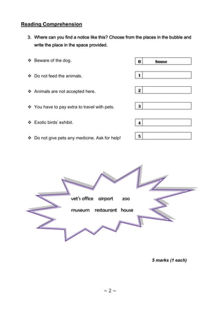 Reading Comprehension

  3. Where can you find a notice like this? Choose from the places in the bubble and
     write the place in the space provided.


   Beware of the dog.                                   0        house


   Do not feed the animals.                             1


   Animals are not accepted here.                       2


   You have to pay extra to travel with pets.           3


   Exotic birds' exhibit.                               4


   Do not give pets any medicine. Ask for help!         5




                        vet’s office airport       zoo

                        museum restaurant house




                                                                5 marks (1 each)




                                        ~2~
 