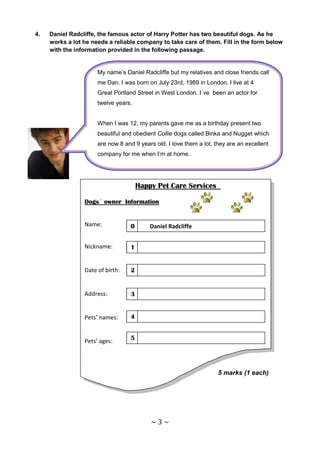 4.   Daniel Radcliffe, the famous actor of Harry Potter has two beautiful dogs. As he
     works a lot he needs a reliable company to take care of them. Fill in the form below
     with the information provided in the following passage.


                      My name’s Daniel Radcliffe but my relatives and close friends call
                      me Dan. I was born on July 23rd, 1989 in London. I live at 4
                      Great Portland Street in West London. I´ve been an actor for
                      twelve years.


                      When I was 12, my parents gave me as a birthday present two
                      beautiful and obedient Collie dogs called Binka and Nugget which
                      are now 8 and 9 years old. I love them a lot, they are an excellent
                      company for me when I’m at home.




                                       Happy Pet Care Services

                 Dogs´ owner Information


                 Name:             0       Daniel Radcliffe


                 Nickname:         1


                 Date of birth:    2


                 Address:          3


                 Pets’ names:      4


                 Pets’ ages:       5




                                                                     5 marks (1 each)




                                           ~3~
 