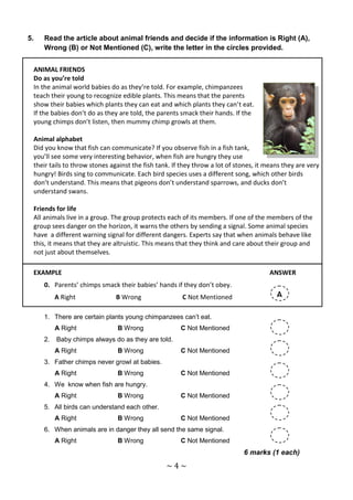 5.   Read the article about animal friends and decide if the information is Right (A),
     Wrong (B) or Not Mentioned (C), write the letter in the circles provided.


 ANIMAL FRIENDS
 Do as you’re told
 In the animal world babies do as they’re told. For example, chimpanzees
 teach their young to recognize edible plants. This means that the parents
 show their babies which plants they can eat and which plants they can’t eat.
 If the babies don’t do as they are told, the parents smack their hands. If the
 young chimps don’t listen, then mummy chimp growls at them.

 Animal alphabet
 Did you know that fish can communicate? If you observe fish in a fish tank,
 you’ll see some very interesting behavior, when fish are hungry they use
 their tails to throw stones against the fish tank. If they throw a lot of stones, it means they are very
 hungry! Birds sing to communicate. Each bird species uses a different song, which other birds
 don’t understand. This means that pigeons don’t understand sparrows, and ducks don’t
 understand swans.

 Friends for life
 All animals live in a group. The group protects each of its members. If one of the members of the
 group sees danger on the horizon, it warns the others by sending a signal. Some animal species
 have a different warning signal for different dangers. Experts say that when animals behave like
 this, it means that they are altruistic. This means that they think and care about their group and
 not just about themselves.

 EXAMPLE                                                                              ANSWER
     0. Parents’ chimps smack their babies’ hands if they don’t obey.
          A Right              B Wrong                 C Not Mentioned                   A

     1. There are certain plants young chimpanzees can’t eat.
          A Right              B Wrong                C Not Mentioned
     2.   Baby chimps always do as they are told.
          A Right              B Wrong                C Not Mentioned
     3. Father chimps never growl at babies.
          A Right              B Wrong                C Not Mentioned
     4. We know when fish are hungry.
          A Right              B Wrong                C Not Mentioned
     5. All birds can understand each other.
          A Right              B Wrong                C Not Mentioned
     6. When animals are in danger they all send the same signal.
          A Right              B Wrong                C Not Mentioned
                                                                             6 marks (1 each)
                                                 ~4~
 