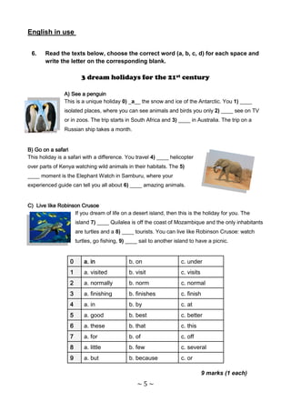 English in use


 6.    Read the texts below, choose the correct word (a, b, c, d) for each space and
       write the letter on the corresponding blank.

                        3 dream holidays for the 21st century

                A) See a penguin
                This is a unique holiday 0) _a__ the snow and ice of the Antarctic. You 1) ____
                isolated places, where you can see animals and birds you only 2) ____ see on TV
                or in zoos. The trip starts in South Africa and 3) ____ in Australia. The trip on a
                Russian ship takes a month.


B) Go on a safari
This holiday is a safari with a difference. You travel 4) ____ helicopter
over parts of Kenya watching wild animals in their habitats. The 5)
____ moment is the Elephant Watch in Samburu, where your
experienced guide can tell you all about 6) ____ amazing animals.


C) Live like Robinson Crusoe
                   If you dream of life on a desert island, then this is the holiday for you. The
                      island 7) ____ Quilalea is off the coast of Mozambique and the only inhabitants
                      are turtles and a 8) ____ tourists. You can live like Robinson Crusoe: watch
                      turtles, go fishing, 9) ____ sail to another island to have a picnic.


                  0      a. in                b. on                  c. under
                  1      a. visited           b. visit               c. visits
                  2      a. normally          b. norm                c. normal
                  3      a. finishing         b. finishes            c. finish
                  4      a. in                b. by                  c. at
                  5      a. good              b. best                c. better
                  6      a. these             b. that                c. this
                  7      a. for               b. of                  c. off
                  8      a. little            b. few                 c. several
                  9      a. but               b. because             c. or

                                                                                 9 marks (1 each)
                                                 ~5~
 