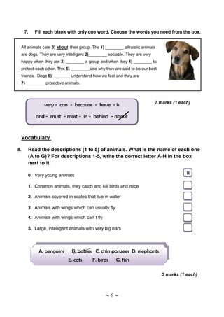 7.   Fill each blank with only one word. Choose the words you need from the box.


 All animals care 0) about their group. The 1) ________ altruistic animals
 are dogs. They are very intelligent 2)________ sociable. They are very
 happy when they are 3) ________ a group and when they 4) ________ to
 protect each other. This 5) ________also why they are said to be our best
 friends. Dogs 6)________ understand how we feel and they are
 7) ________ protective animals.



                                                                          7 marks (1 each)
              very - can - because - have - is

          and - must - most - in - behind - about



 Vocabulary

8.    Read the descriptions (1 to 5) of animals. What is the name of each one
      (A to G)? For descriptions 1-5, write the correct letter A-H in the box
      next to it.

      0. Very young animals                                                             B

      1. Common animals, they catch and kill birds and mice

      2. Animals covered in scales that live in water

      3. Animals with wings which can usually fly

      4. Animals with wings which can´t fly

      5. Large, intelligent animals with very big ears




           A. penguins      B. babies C. chimpanzees D. elephants
                          E. cats      F. birds     G. fish

                                                                             5 marks (1 each)



                                              ~6~
 