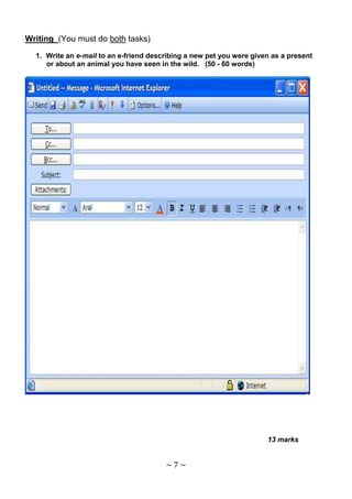 Writing (You must do both tasks)

  1. Write an e-mail to an e-friend describing a new pet you were given as a present
     or about an animal you have seen in the wild. (50 - 60 words)




                                                                      13 marks


                                        ~7~
 