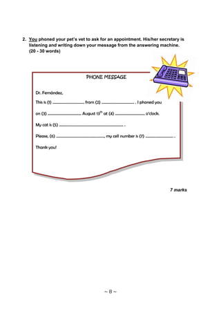 2. You phoned your pet’s vet to ask for an appointment. His/her secretary is
   listening and writing down your message from the answering machine.
   (20 - 30 words)




                                   PHONE MESSAGE


      Dr. Fernández,

      This is (1) …………………………… from (2) ……………………………. . I phoned you

      on (3) …………………………….. August 13th at (4) …………………………. o’clock.

      My cat is (5) ………………………………………...................... .

      Please, (6) ………………………………………….., my cell number is (7) ……………………….. .

      Thank you!




                                                                      7 marks




                                              ~8~
 