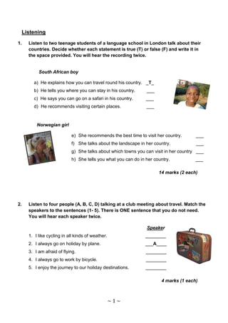 Listening

1.   Listen to two teenage students of a language school in London talk about their
     countries. Decide whether each statement is true (T) or false (F) and write it in
     the space provided. You will hear the recording twice.


          South African boy

       a) He explains how you can travel round his country. _T_
       b) He tells you where you can stay in his country.      ___
       c) He says you can go on a safari in his country.       ___
       d) He recommends visiting certain places.               ___



         Norwegian girl

                           e) She recommends the best time to visit her country.      ___
                           f) She talks about the landscape in her country.           ___
                           g) She talks about which towns you can visit in her country ___
                           h) She tells you what you can do in her country.           ___

                                                                     14 marks (2 each)




2.   Listen to four people (A, B, C, D) talking at a club meeting about travel. Match the
     speakers to the sentences (1- 5). There is ONE sentence that you do not need.
     You will hear each speaker twice.

                                                               Speaker
     1. I like cycling in all kinds of weather.                ________
     2. I always go on holiday by plane.                       ___A____
     3. I am afraid of flying.                                 ________
     4. I always go to work by bicycle.                        ________
     5. I enjoy the journey to our holiday destinations.       ________

                                                                      4 marks (1 each)



                                                  ~1~
 