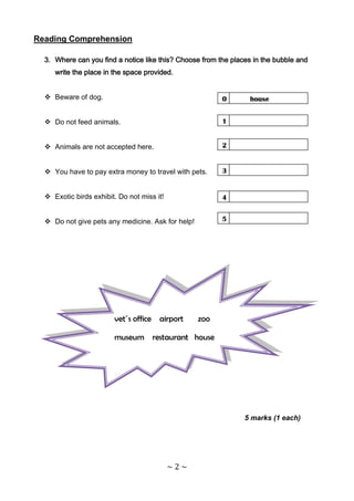 Reading Comprehension

  3. Where can you find a notice like this? Choose from the places in the bubble and
     write the place in the space provided.


   Beware of dog.                                       0        house


   Do not feed animals.                                 1


   Animals are not accepted here.                       2


   You have to pay extra money to travel with pets.     3


   Exotic birds exhibit. Do not miss it!                4


   Do not give pets any medicine. Ask for help!         5




                        vet´s office airport       zoo

                        museum restaurant house




                                                                5 marks (1 each)




                                            ~2~
 