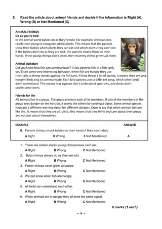 5.   Read the article about animal friends and decide if the information is Right (A),
     Wrong (B) or Not Mentioned (C)


 ANIMAL FRIENDS
 Do as you’re told
 In the animal world babies do as they’re told. For example, chimpanzees
 teach their young to recognize edible plants. This means that the parents
 show their babies which plants they can eat and which plants they can’t eat.
 If the babies don’t do as they are told, the parents smack them on their
 hands. If the young chimps don’t listen, then mummy chimp growls at them.

 Animal alphabet
 Did you know that fish can communicate? If you observe fish in a fish tank,
 you’ll see some very interesting behavior, when fish are hungry they use
 their tails to throw stones against the fish tank. If they throw a lot of stones, it means they are very
 hungry! Birds sing to communicate. Each bird species uses a different song, which other birds
 don’t understand. This means that pigeons don’t understand sparrows, and ducks don’t
 understand swans.

 Friends for life
 All animals live in a group. The group protects each of its members. If one of the members of the
 group sees danger on the horizon, it warns the others by sending a signal. Some animal species
 have got a different warning signal for different dangers. Experts say that when animals behave
 like this, it means that they are altruistic, this means that they think and care about their group
 and not just about themselves.

 EXAMPLE                                                                              ANSWER
     0. Parents chimps smack babies on their hands if they don’t obey.
          A Right              B Wrong                 C Not Mentioned                   A

     1. There are certain plants young chimpanzees can’t eat.
          A Right              B Wrong                C Not Mentioned
     2.   Baby chimps always do as they are told.
          A Right              B Wrong                C Not Mentioned
     3. Father chimps never growl at babies.
          A Right              B Wrong                C Not Mentioned
     4. We can know when fish are hungry.
          A Right              B Wrong                C Not Mentioned
     5. All birds can understand each other.
          A Right              B Wrong                C Not Mentioned
     6. When animals are in danger they all send the same signal.
          A Right              B Wrong                C Not Mentioned
                                                                             6 marks (1 each)
                                                 ~4~
 