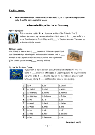 English in use


 6.    Read the texts below, choose the correct word (a, b, c, d) for each space and
       write it on the corresponding blank.

                        3 dream holidays for the 21st century

A) See a penguin
             This is a unique holiday 0) _a__ the snow and ice of the Antarctic. You 1) ____
              isolated places and you can see animals and birds you only 2) ____ see on TV or in
              zoos. The trip starts in South Africa and 3) ____ in Western Australia. You travel on
              a Russian ship for a month.


B) Go on a safari
This holiday is a safari with 4) ____ difference. You travel by helicopter
over parts of Kenya watching wild animals in their habitats. The 5) ____
moment is the Elephant Watch in Samburu, where your experienced
guide can tell you all about 6) ____ amazing animals.


C) Live like Robinson Crusoe
                   If you dream of life on a desert island, then this is the holiday for you. The
                      island 7) ____ Quilalea is off the coast of Mozambique and the only inhabitants
                      are turtles and a 8) ____ tourists. You can live like Robinson Crusoe: watch
                      turtles, go fishing, 9) ____ sail to another island to have a picnic.


                  0      a. in                b. on                  c. under
                  1      a. visited           b. visit               c. visits
                  2      a. normally          b. norm                c. normal
                  3      a. finishing         b. finishes            c. finish
                  4      a. the               b. a                   c. an
                  5      a. good              b. best                c. better
                  6      a. these             b. that                c. this
                  7      a. for               b. of                  c. off
                  8      a. little            b. few                 c. several
                  9      a. but               b. because             c. or

                                                                                 9 marks (1 each)
                                                 ~5~
 