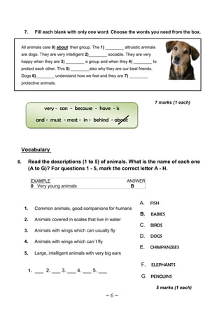7.    Fill each blank with only one word. Choose the words you need from the box.


 All animals care 0) about their group. The 1) ________ altruistic animals
 are dogs. They are very intelligent 2)________ sociable. They are very
 happy when they are 3) ________ a group and when they 4) ________ to
 protect each other. This 5) ________also why they are our best friends.
 Dogs 6)________ understand how we feel and they are 7) ________
 protective animals.



                                                                           7 marks (1 each)
                very - can - because - have - is

            and - must - most - in - behind - about




 Vocabulary

8.    Read the descriptions (1 to 5) of animals. What is the name of each one
      (A to G)? For questions 1 - 5, mark the correct letter A - H.

          EXAMPLE                                          ANSWER
          0 Very young animals                              B


                                                                 A.    FISH
     1.    Common animals, good companions for humans
                                                                 B.    BABIES
     2.    Animals covered in scales that live in water
                                                                 C.    BIRDS
     3.    Animals with wings which can usually fly
                                                                 D.    DOGS
     4.    Animals with wings which can´t fly
                                                                 E.    CHIMPANZEES
     5.    Large, intelligent animals with very big ears

                                                                  F.      ELEPHANTS
      1. ___ 2. ___ 3. ___ 4. ___ 5. ___
                                                                  G. PENGUINS

                                                                             5 marks (1 each)
                                                ~6~
 