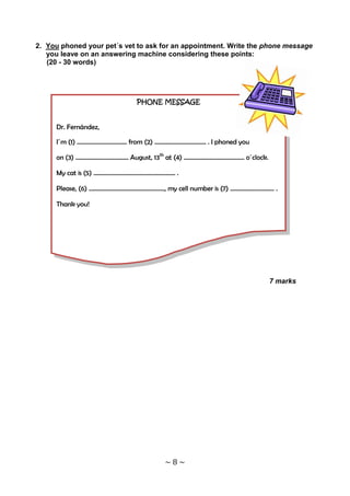 2. You phoned your pet´s vet to ask for an appointment. Write the phone message
   you leave on an answering machine considering these points:
   (20 - 30 words)




                               PHONE MESSAGE


     Dr. Fernández,

     I´m (1) …………………………… from (2) ……………………………. . I phoned you

     on (3) …………………………….. August, 13th at (4) …………………………………. o´clock.

     My cat is (5) ………………………………………......... .

     Please, (6) ………………………………………….., my cell number is (7) ……………………….. .

     Thank you!




                                                                        7 marks




                                        ~8~
 