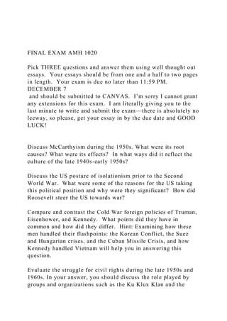 FINAL EXAM AMH 1020
Pick THREE questions and answer them using well thought out
essays. Your essays should be from one and a half to two pages
in length. Your exam is due no later than 11:59 PM.
DECEMBER 7
and should be submitted to CANVAS. I’m sorry I cannot grant
any extensions for this exam. I am literally giving you to the
last minute to write and submit the exam—there is absolutely no
leeway, so please, get your essay in by the due date and GOOD
LUCK!
Discuss McCarthyism during the 1950s. What were its root
causes? What were its effects? In what ways did it reflect the
culture of the late 1940s-early 1950s?
Discuss the US posture of isolationism prior to the Second
World War. What were some of the reasons for the US taking
this political position and why were they significant? How did
Roosevelt steer the US towards war?
Compare and contrast the Cold War foreign policies of Truman,
Eisenhower, and Kennedy. What points did they have in
common and how did they differ. Hint: Examining how these
men handled their flashpoints: the Korean Conflict, the Suez
and Hungarian crises, and the Cuban Missile Crisis, and how
Kennedy handled Vietnam will help you in answering this
question.
Evaluate the struggle for civil rights during the late 1950s and
1960s. In your answer, you should discuss the role played by
groups and organizations such as the Ku Klux Klan and the
 