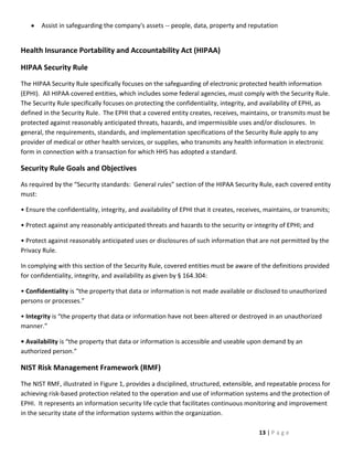 Assist in safeguarding the company's assets -- people, data, property and reputation


Health Insurance Portability and Accountability Act (HIPAA)

HIPAA Security Rule
The HIPAA Security Rule specifically focuses on the safeguarding of electronic protected health information
(EPHI). All HIPAA covered entities, which includes some federal agencies, must comply with the Security Rule.
The Security Rule specifically focuses on protecting the confidentiality, integrity, and availability of EPHI, as
defined in the Security Rule. The EPHI that a covered entity creates, receives, maintains, or transmits must be
protected against reasonably anticipated threats, hazards, and impermissible uses and/or disclosures. In
general, the requirements, standards, and implementation specifications of the Security Rule apply to any
provider of medical or other health services, or supplies, who transmits any health information in electronic
form in connection with a transaction for which HHS has adopted a standard.

Security Rule Goals and Objectives
As required by the “Security standards: General rules” section of the HIPAA Security Rule, each covered entity
must:

• Ensure the confidentiality, integrity, and availability of EPHI that it creates, receives, maintains, or transmits;

• Protect against any reasonably anticipated threats and hazards to the security or integrity of EPHI; and

• Protect against reasonably anticipated uses or disclosures of such information that are not permitted by the
Privacy Rule.

In complying with this section of the Security Rule, covered entities must be aware of the definitions provided
for confidentiality, integrity, and availability as given by § 164.304:

• Confidentiality is “the property that data or information is not made available or disclosed to unauthorized
persons or processes.”

• Integrity is “the property that data or information have not been altered or destroyed in an unauthorized
manner.”

• Availability is “the property that data or information is accessible and useable upon demand by an
authorized person.”

NIST Risk Management Framework (RMF)
The NIST RMF, illustrated in Figure 1, provides a disciplined, structured, extensible, and repeatable process for
achieving risk-based protection related to the operation and use of information systems and the protection of
EPHI. It represents an information security life cycle that facilitates continuous monitoring and improvement
in the security state of the information systems within the organization.

                                                                                          13 | P a g e
 