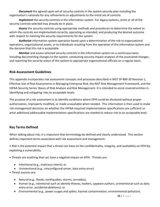 Document the agreed-upon set of security controls in the system security plan including the
organization’s rationale for any refinements or adjustments to the initial set of controls.
        Implement the security controls in the information system. For legacy systems, some or all of the
security controls selected may already be in place.
        Assess the security controls using appropriate methods and procedures to determine the extent to
which the controls are implemented correctly, operating as intended, and producing the desired outcome
with respect to meeting the security requirements for the system.
        Authorize information system operation based upon a determination of the risk to organizational
operations, organizational assets, or to individuals resulting from the operation of the information system and
the decision that this risk is acceptable.
        Monitor and assess selected security controls in the information system on a continuous basis
including documenting changes to the system, conducting security impact analyses of the associated changes,
and reporting the security status of the system to appropriate organizational officials on a regular basis.


Risk Assessment Guidelines
This appendix incorporates risk assessment concepts and processes described in NIST SP 800-30 Revision 1,
Effective Use of Risk Assessments in Managing Enterprise Risk, the NIST Risk Management Framework, and the
HIPAA Security Series: Basics of Risk Analysis and Risk Management. It is intended to assist covered entities in
identifying and mitigating risks to acceptable levels.

The purpose of a risk assessment is to identify conditions where EPHI could be disclosed without proper
authorization, improperly modified, or made unavailable when needed. This information is then used to make
risk management decisions on whether the HIPAA-required implementation specifications are sufficient or
what additional addressable implementation specifications are needed to reduce risk to an acceptable level.



Key Terms Defined
When talking about risk, it is important that terminology be defined and clearly understood. This section
defines important terms associated with risk assessment and management.

• Risk is the potential impact that a threat can have on the confidentiality, integrity, and availability on EPHI by
exploiting a vulnerability.

• Threats are anything that can have a negative impact on EPHI. Threats are:

       Intentional (e.g., malicious intent); or
       Unintentional (e.g., misconfigured server, data entry error).
• Threat sources are:

       Natural (e.g., floods, earthquakes, storms, tornados);
       Human (e.g., intentional such as identity thieves, hackers, spyware authors; unintentional such as data
       entry error, accidental deletions); or
       Environmental (e.g., power surges and spikes, hazmat contamination, environmental pollution).
                                                                                         15 | P a g e
 