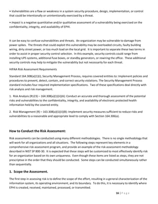 • Vulnerabilities are a flaw or weakness in a system security procedure, design, implementation, or control
that could be intentionally or unintentionally exercised by a threat.

• Impact is a negative quantitative and/or qualitative assessment of a vulnerability being exercised on the
confidentiality, integrity, and availability of EPHI.



It can be easy to confuse vulnerabilities and threats. An organization may be vulnerable to damage from
power spikes. The threats that could exploit this vulnerability may be overloaded circuits, faulty building
wiring, dirty street power, or too much load on the local grid. It is important to separate these two terms in
order to assist in proper security control selection. In this example, security controls could range from
installing UPS systems, additional fuse boxes, or standby generators, or rewiring the office. These additional
security controls may help to mitigate the vulnerability but not necessarily for each threat.

HIPAA Risk Assessment Requirements

Standard 164.308(a)(1)(i), Security Management Process, requires covered entities to: Implement policies and
procedures to prevent, detect, contain, and correct security violations. The Security Management Process
standard includes four required implementation specifications. Two of these specifications deal directly with
risk analysis and risk management.

1. Risk Analysis (R123) – 164.308(a)(1)(ii)(A): Conduct an accurate and thorough assessment of the potential
risks and vulnerabilities to the confidentiality, integrity, and availability of electronic protected health
information held by the covered entity.

2. Risk Management (R) – 163.308(a)(1)(ii)(B): Implement security measures sufficient to reduce risks and
vulnerabilities to a reasonable and appropriate level to comply with Section 164.306(a).



How to Conduct the Risk Assessment:
Risk assessments can be conducted using many different methodologies. There is no single methodology that
will work for all organizations and all situations. The following steps represent key elements in a
comprehensive risk assessment program, and provide an example of the risk assessment methodology
described in NIST SP 800-30. It is expected that these steps will be customized to most effectively identify risk
for an organization based on its own uniqueness. Even though these items are listed as steps, they are not
prescriptive in the order that they should be conducted. Some steps can be conducted simultaneously rather
than sequentially.

1. Scope the Assessment.
The first step in assessing risk is to define the scope of the effort, resulting in a general characterization of the
information system, its operating environment, and its boundary. To do this, it is necessary to identify where
EPHI is created, received, maintained, processed, or transmitted.
                                                                                          16 | P a g e
 