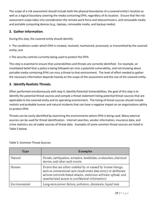 The scope of a risk assessment should include both the physical boundaries of a covered entity’s location as
well as a logical boundary covering the media containing EPHI, regardless of its location. Ensure that the risk
assessment scope takes into consideration the remote work force and telecommuters, and removable media
and portable computing devices (e.g., laptops, removable media, and backup media).

2. Gather Information.
During this step, the covered entity should identify:

• The conditions under which EPHI is created, received, maintained, processed, or transmitted by the covered
entity; and

• The security controls currently being used to protect the EPHI.

This step is essential to ensure that vulnerabilities and threats are correctly identified. For example, an
invalidated belief that a policy is being followed can miss a potential vulnerability, and not knowing about
portable media containing EPHI can miss a threat to that environment. The level of effort needed to gather
the necessary information depends heavily on the scope of the assessment and the size of the covered entity.

3. Identify Realistic Threats.
Often performed simultaneously with step 4, Identify Potential Vulnerabilities, the goal of this step is to
identify the potential threat sources and compile a threat statement listing potential threat-sources that are
applicable to the covered entity and its operating environment. The listing of threat sources should include
realistic and probable human and natural incidents that can have a negative impact on an organizations ability
to protect EPHI.

Threats can be easily identified by examining the environments where EPHI is being used. Many external
sources can be used for threat identification. Internet searches, vendor information, insurance data, and
crime statistics are all viable sources of threat data. Examples of some common threat sources are listed in
Table 5 below.



Table 5. Common Threat Sources




                                                                                      17 | P a g e
 