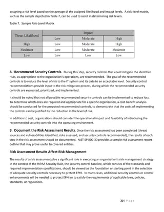 assigning a risk level based on the average of the assigned likelihood and impact levels. A risk-level matrix,
such as the sample depicted in Table 7, can be used to assist in determining risk levels.

Table 7. Sample Risk-Level Matrix




8. Recommend Security Controls. During this step, security controls that could mitigate the identified
risks, as appropriate to the organization’s operations, are recommended. The goal of the recommended
controls is to reduce the level of risk to the IT system and its data to an acceptable level. Security control
recommendations provide input to the risk mitigation process, during which the recommended security
controls are evaluated, prioritized, and implemented.

It should be noted that not all possible recommended security controls can be implemented to reduce loss.
To determine which ones are required and appropriate for a specific organization, a cost-benefit analysis
should be conducted for the proposed recommended controls, to demonstrate that the costs of implementing
the controls can be justified by the reduction in the level of risk.

In addition to cost, organizations should consider the operational impact and feasibility of introducing the
recommended security controls into the operating environment.

9. Document the Risk Assessment Results. Once the risk assessment has been completed (threat
sources and vulnerabilities identified, risks assessed, and security controls recommended), the results of each
step in the risk assessment should be documented. NIST SP 800-30 provides a sample risk assessment report
outline that may prove useful to covered entities.

Risk Assessment Results Affect Risk Management
The results of a risk assessment play a significant role in executing an organization’s risk management strategy.
In the context of the HIPAA Security Rule, the security control baseline, which consists of the standards and
required implementation specifications, should be viewed as the foundation or starting point in the selection
of adequate security controls necessary to protect EPHI. In many cases, additional security controls or control
enhancements will be needed to protect EPHI or to satisfy the requirements of applicable laws, policies,
standards, or regulations.




                                                                                        20 | P a g e
 