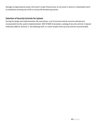 damage to organizational assets; (iii) result in major financial loss; or (iv) result in severe or catastrophic harm
to individuals involving loss of life or serious life threatening injuries.



Selection of Security Controls for System
During the design and implementation life-cycle phase, a set of security controls must be selected and
incorporated into the system implementation. NIST SP 800-53 provides a catalog of security controls in Special
Publication 800-53, Revision 2 the following chart is a small sample of the security controls recommended,




                                                                                         22 | P a g e
 