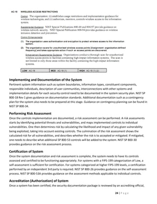 Implementing and Documentation of the System
Pertinent system information such as system boundaries, information types, constituent components,
responsible individuals, description of user communities, interconnections with other systems and
implementation details for each security control need to be documented in the system security plan. NIST SP
800-18 Rev 1 gives guidance on documentation standards. Additional documentation such as a contingency
plan for the system also needs to be prepared at this stage. Guidance on contingency planning can be found in
NIST SP 800-34.

Performing Risk Assessment
Once the controls implementation are documented, a risk assessment can be performed. A risk assessments
starts by identifying potential threats and vulnerabilities, and maps implemented controls to individual
vulnerabilities. One then determines risk by calculating the likelihood and impact of any given vulnerability
being exploited, taking into account existing controls. The culmination of the risk assessment shows the
calculated risk for all vulnerabilities, and describes whether the risk is to accepted or mitigated. If mitigated,
one needs to describe what additional SP 800-53 controls will be added to the system. NIST SP 800-30
provides guidance on the risk assessment process.

Certification of System
Once the system documentation and risk assessment is complete, the system needs to have its controls
assessed and certified to be functioning appropriately. For systems with a FIPS-199 categorization of Low, a
self-assessment is sufficient for certification. For systems categorized at higher FIPS-199 levels, a certification
performed by an independent 3rd party is required. NIST SP 800-26 provides guidance on the self-assessment
process. NIST SP 800-53A provides guidance on the assessment methods applicable to individual controls.

Accreditation (Authorization) of System
Once a system has been certified, the security documentation package is reviewed by an accrediting official,

                                                                                         24 | P a g e
 