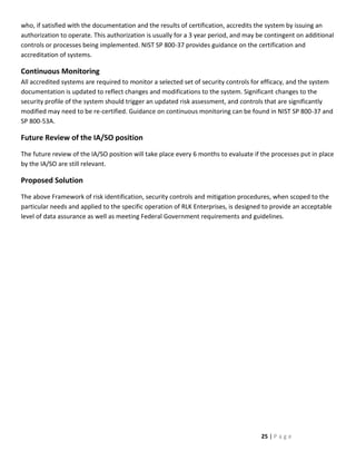 who, if satisfied with the documentation and the results of certification, accredits the system by issuing an
authorization to operate. This authorization is usually for a 3 year period, and may be contingent on additional
controls or processes being implemented. NIST SP 800-37 provides guidance on the certification and
accreditation of systems.

Continuous Monitoring
All accredited systems are required to monitor a selected set of security controls for efficacy, and the system
documentation is updated to reflect changes and modifications to the system. Significant changes to the
security profile of the system should trigger an updated risk assessment, and controls that are significantly
modified may need to be re-certified. Guidance on continuous monitoring can be found in NIST SP 800-37 and
SP 800-53A.

Future Review of the IA/SO position
The future review of the IA/SO position will take place every 6 months to evaluate if the processes put in place
by the IA/SO are still relevant.

Proposed Solution
The above Framework of risk identification, security controls and mitigation procedures, when scoped to the
particular needs and applied to the specific operation of RLK Enterprises, is designed to provide an acceptable
level of data assurance as well as meeting Federal Government requirements and guidelines.




                                                                                      25 | P a g e
 
