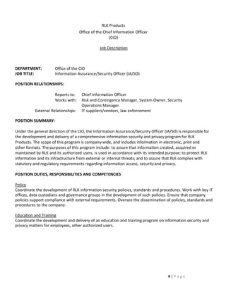 RLK Products
                                     Office of the Chief Information Officer
                                                      (CIO)

                                                Job Description



DEPARTMENT:           Office of the CIO
JOB TITLE:            Information Assurance/Security Officer (IA/SO)

POSITION RELATIONSHIPS:

                      Reports to:     Chief Information Officer
                      Works with:     Risk and Contingency Manager, System Owner, Security
                                      Operations Manager
           External Relationships:    IT suppliers/vendors, law enforcement

POSITION SUMMARY:

Under the general direction of the CIO, the Information Assurance/Security Officer (IA/SO) is responsible for
the development and delivery of a comprehensive information security and privacy program for RLK
Products. The scope of this program is company-wide, and includes information in electronic, print and
other formats. The purposes of this program include: to assure that information created, acquired or
maintained by RLK and its authorized users, is used in accordance with its intended purpose; to protect RLK
information and its infrastructure from external or internal threats; and to assure that RLK complies with
statutory and regulatory requirements regarding information access, security and privacy.

POSITION DUTIES, RESPONSIBILITIES AND COMPETENCIES

Policy
Coordinate the development of RLK information security policies, standards and procedures. Work with key IT
offices, data custodians and governance groups in the development of such policies. Ensure that company
policies support compliance with external requirements. Oversee the dissemination of policies, standards and
procedures to the company.

Education and Training
Coordinate the development and delivery of an education and training program on information security and
privacy matters for employees, other authorized users.




                                                                                     4|Page
 