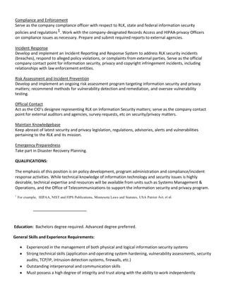 Compliance and Enforcement
Serve as the company compliance officer with respect to RLK, state and federal information security
policies and regulations 1 . Work with the company-designated Records Access and HIPAA-privacy Officers
on compliance issues as necessary. Prepare and submit required reports to external agencies.

Incident Response
Develop and implement an Incident Reporting and Response System to address RLK security incidents
(breaches), respond to alleged policy violations, or complaints from external parties. Serve as the official
company contact point for information security, privacy and copyright infringement incidents, including
relationships with law enforcement entities.

Risk Assessment and Incident Prevention
Develop and implement an ongoing risk assessment program targeting information security and privacy
matters; recommend methods for vulnerability detection and remediation, and oversee vulnerability
testing.

Official Contact
Act as the CIO’s designee representing RLK on Information Security matters; serve as the company contact
point for external auditors and agencies, survey requests, etc on security/privacy matters.

Maintain Knowledgebase
Keep abreast of latest security and privacy legislation, regulations, advisories, alerts and vulnerabilities
pertaining to the RLK and its mission.

Emergency Preparedness
Take part in Disaster Recovery Planning.

QUALIFICATIONS:

The emphasis of this position is on policy development, program administration and compliance/incident
response activities. While technical knowledge of information technology and security issues is highly
desirable, technical expertise and resources will be available from units such as Systems Management &
Operations, and the Office of Telecommunications to support the information security and privacy program.
1
    For example, HIPAA, NIST and FIPS Publications, Minnesota Laws and Statutes, USA Patriot Act, et al.




Education: Bachelors degree required. Advanced degree preferred.

General Skills and Experience Requirements:

         Experienced in the management of both physical and logical information security systems
         Strong technical skills (application and operating system hardening, vulnerability assessments, security
         audits, TCP/IP, intrusion detection systems, firewalls, etc.)
         Outstanding interpersonal and communication skills
         Must possess a high degree of integrity and trust along with the ability to work independently
 