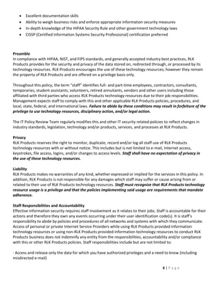 Excellent documentation skills
       Ability to weigh business risks and enforce appropriate information security measures
       In-depth knowledge of the HIPAA Security Rule and other government technology laws
       CISSP (Certified Information Systems Security Professional) certification preferred



Preamble
In compliance with HIPAA, NIST, and FIPS standards, and generally accepted industry best practices, RLK
Products provides for the security and privacy of the data stored on, redirected through, or processed by its
technology resources. RLK Products encourages the use of these technology resources; however they remain
the property of RLK Products and are offered on a privilege basis only.

Throughout this policy, the term “staff” identifies full- and part-time employees, contractors, consultants,
temporaries, student assistants, volunteers, retired annuitants, vendors and other users including those
affiliated with third parties who access RLK Products technology resources due to their job responsibilities.
Management expects staff to comply with this and other applicable RLK Products policies, procedures, and
local, state, federal, and international laws. Failure to abide by these conditions may result in forfeiture of the
privilege to use technology resources, disciplinary action, and/or legal action.

The IT Policy Review Team regularly modifies this and other IT security related policies to reflect changes in
industry standards, legislation, technology and/or products, services, and processes at RLK Products.

Privacy
RLK Products reserves the right to monitor, duplicate, record and/or log all staff use of RLK Products
technology resources with or without notice. This includes but is not limited to e-mail, Internet access,
keystrokes, file access, logins, and/or changes to access levels. Staff shall have no expectation of privacy in
the use of these technology resources.

Liability
RLK Products makes no warranties of any kind, whether expressed or implied for the services in this policy. In
addition, RLK Products is not responsible for any damages which staff may suffer or cause arising from or
related to their use of RLK Products technology resources. Staff must recognize that RLK Products technology
resource usage is a privilege and that the policies implementing said usage are requirements that mandate
adherence.

Staff Responsibilities and Accountability
Effective information security requires staff involvement as it relates to their jobs. Staff is accountable for their
actions and therefore they own any events occurring under their user identification code(s). It is staff’s
responsibility to abide by policies and procedures of all networks and systems with which they communicate.
Access of personal or private Internet Service Providers while using RLK Products provided information
technology resources or using non-RLK Products provided information technology resources to conduct RLK
Products business does not indemnify any entity from the responsibilities, accountability and/or compliance
with this or other RLK Products policies. Staff responsibilities include but are not limited to:

· Access and release only the data for which you have authorized privileges and a need to know (including
misdirected e-mail)

                                                                                          6|Page
 