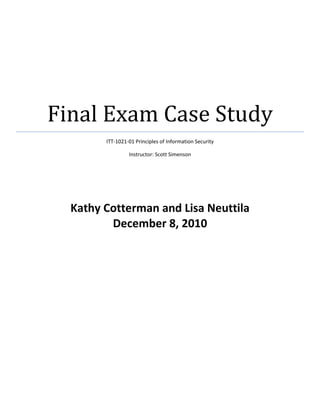 Final Exam Case Study
        ITT-1021-01 Principles of Information Security

                 Instructor: Scott Simenson




  Kathy Cotterman and Lisa Neuttila
         December 8, 2010
 