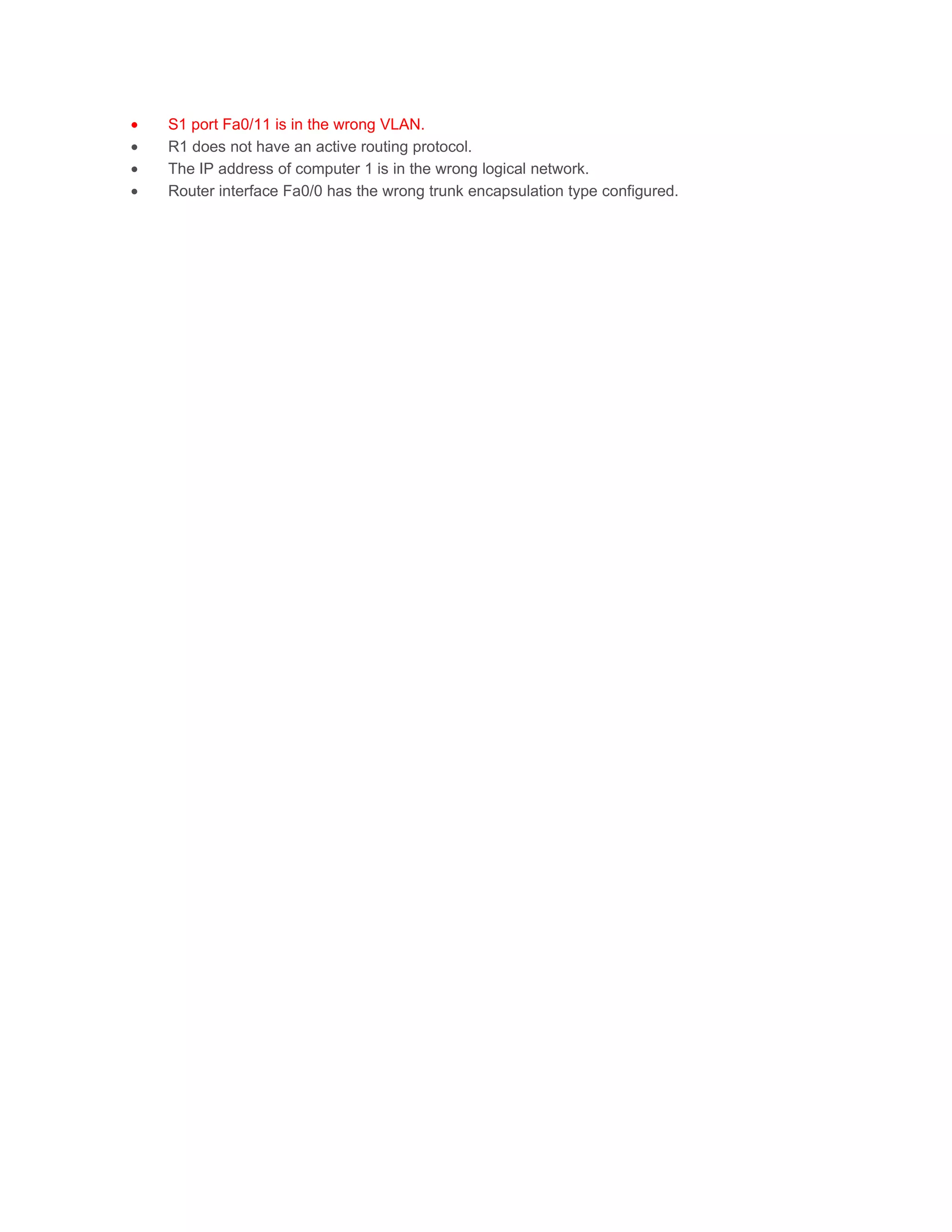 •   S1 port Fa0/11 is in the wrong VLAN.
•   R1 does not have an active routing protocol.
•   The IP address of computer 1 is in the wrong logical network.
•   Router interface Fa0/0 has the wrong trunk encapsulation type configured.
 