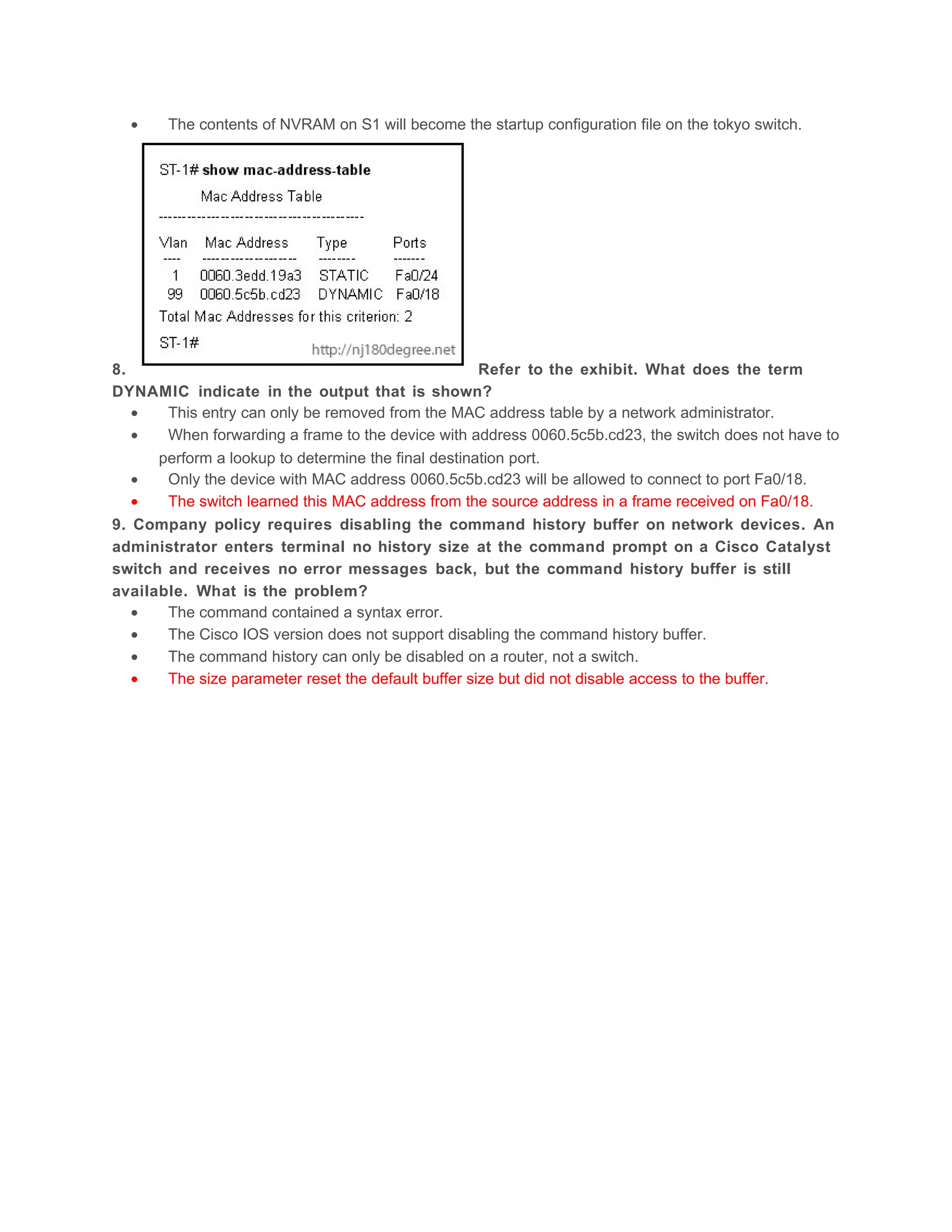 •    The contents of NVRAM on S1 will become the startup configuration file on the tokyo switch.




8.                                                   Refer to the exhibit. What does the term
DYNAMIC indicate in the output that is shown?
   •   This entry can only be removed from the MAC address table by a network administrator.
   •   When forwarding a frame to the device with address 0060.5c5b.cd23, the switch does not have to
      perform a lookup to determine the final destination port.
   •   Only the device with MAC address 0060.5c5b.cd23 will be allowed to connect to port Fa0/18.
   •   The switch learned this MAC address from the source address in a frame received on Fa0/18.
9. Company policy requires disabling the command history buffer on network devices. An
administrator enters terminal no history size at the command prompt on a Cisco Catalyst
switch and receives no error messages back, but the command history buffer is still
available. What is the problem?
   •   The command contained a syntax error.
   •   The Cisco IOS version does not support disabling the command history buffer.
   •   The command history can only be disabled on a router, not a switch.
   •   The size parameter reset the default buffer size but did not disable access to the buffer.
 