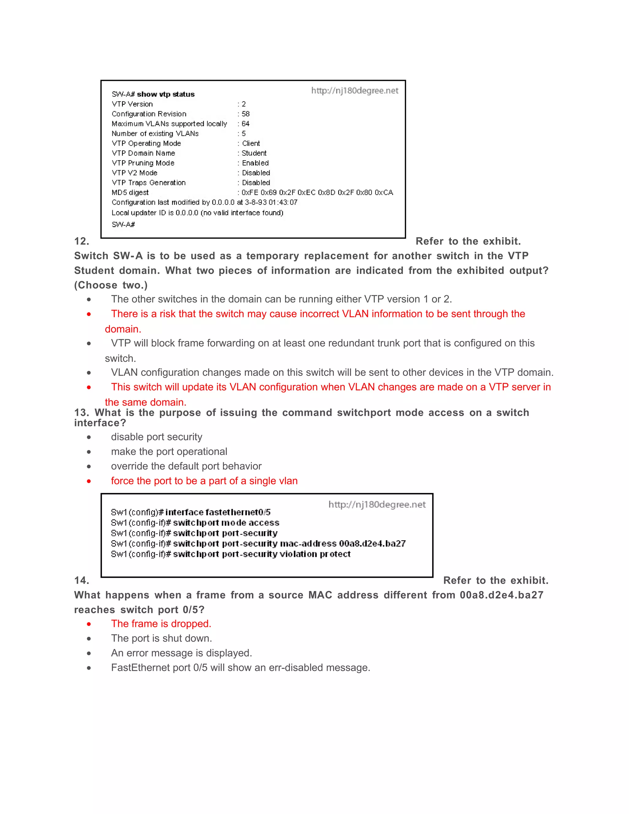 12.                                                                         Refer to the exhibit.
Switch SW- A is to be used as a temporary replacement for another switch in the VTP
Student domain. What two pieces of information are indicated from the exhibited output?
(Choose two.)
   •     The other switches in the domain can be running either VTP version 1 or 2.
   •     There is a risk that the switch may cause incorrect VLAN information to be sent through the
       domain.
   •     VTP will block frame forwarding on at least one redundant trunk port that is configured on this
       switch.
   •     VLAN configuration changes made on this switch will be sent to other devices in the VTP domain.
   •     This switch will update its VLAN configuration when VLAN changes are made on a VTP server in
       the same domain.
13. What is the purpose of issuing the command switchport mode access on a switch
interface?
   •     disable port security
   •     make the port operational
   •     override the default port behavior
   •     force the port to be a part of a single vlan




14.                                                              Refer to the exhibit.
What happens when a frame from a source MAC address different from 00a8.d2e4.ba27
reaches switch port 0/5?
  •   The frame is dropped.
  •   The port is shut down.
  •   An error message is displayed.
  •   FastEthernet port 0/5 will show an err-disabled message.
 
