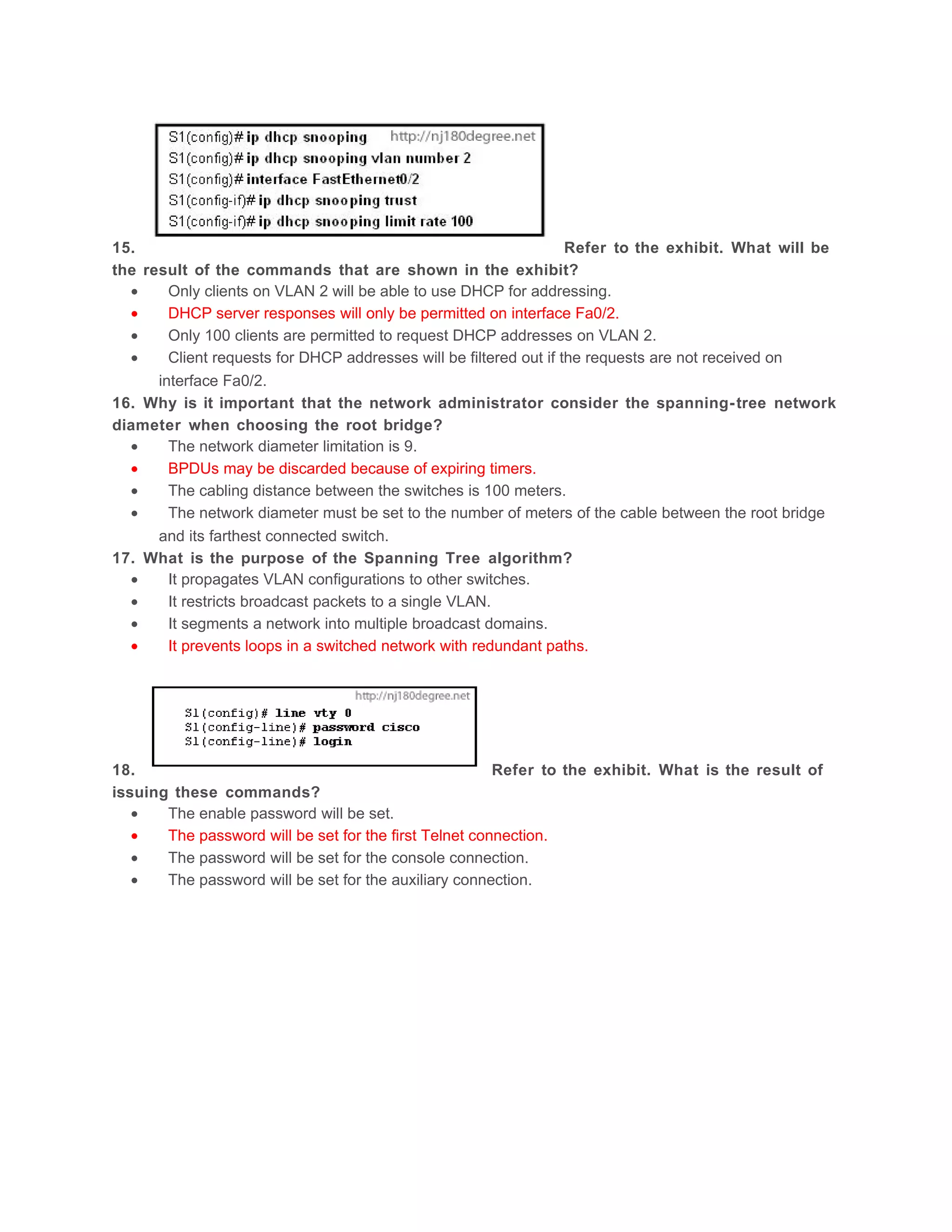 15.                                                                 Refer to the exhibit. What will be
the result of the commands that are shown in the exhibit?
  •     Only clients on VLAN 2 will be able to use DHCP for addressing.
  •     DHCP server responses will only be permitted on interface Fa0/2.
  •     Only 100 clients are permitted to request DHCP addresses on VLAN 2.
  •     Client requests for DHCP addresses will be filtered out if the requests are not received on
      interface Fa0/2.
16. Why is it important that the network administrator consider the spanning- tree network
diameter when choosing the root bridge?
  •     The network diameter limitation is 9.
  •     BPDUs may be discarded because of expiring timers.
  •     The cabling distance between the switches is 100 meters.
  •     The network diameter must be set to the number of meters of the cable between the root bridge
      and its farthest connected switch.
17. What is the purpose of the Spanning Tree algorithm?
  •     It propagates VLAN configurations to other switches.
  •     It restricts broadcast packets to a single VLAN.
  •     It segments a network into multiple broadcast domains.
  •     It prevents loops in a switched network with redundant paths.




18.                                                     Refer to the exhibit. What is the result of
issuing these commands?
   •   The enable password will be set.
   •   The password will be set for the first Telnet connection.
   •   The password will be set for the console connection.
   •   The password will be set for the auxiliary connection.
 