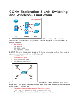 CCNA Exploration 3 LAN Switching
and Wireless– Final exam




1.                                              Refer to the exhibit. A network
administrator needs to add IP phones to the network. To which devices should the IP
phones connect?
   •   AS1 and AS2
   •   DS1 and DS2
   •   DS1, DS2, and CS1
   •   AS1, AS2, DS1, and DS2
2. Which CLI mode allows users to access all device commands, such as those used for
configuration, management, and troubleshooting?
   •   user EXEC mode
   •   privileged EXEC mode
   •   global configuration mode
   •   interface configuration mode




3.                                                    Refer to the exhibit. All hosts are in listen
mode.    Host 1 and Host 4 both transmit data at the same time. How do the hosts respond
on the   network? (Choose two.)
   •     After the end of the jam signal, a backoff algorithm is invoked.
   •     Hosts 1 and 4 are operating full duplex so no collision will exist.
   •     The hub will block the port connected to Host 4 to prevent a collision.
 