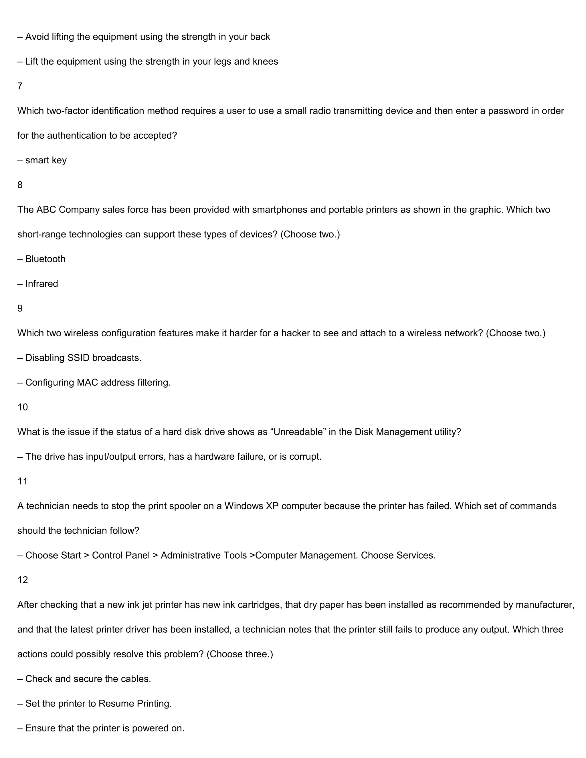 – Avoid lifting the equipment using the strength in your back

– Lift the equipment using the strength in your legs and knees

7

Which two-factor identification method requires a user to use a small radio transmitting device and then enter a password in order

for the authentication to be accepted?

– smart key

8

The ABC Company sales force has been provided with smartphones and portable printers as shown in the graphic. Which two

short-range technologies can support these types of devices? (Choose two.)

– Bluetooth

– Infrared

9

Which two wireless configuration features make it harder for a hacker to see and attach to a wireless network? (Choose two.)

– Disabling SSID broadcasts.

– Configuring MAC address filtering.

10

What is the issue if the status of a hard disk drive shows as “Unreadable” in the Disk Management utility?

– The drive has input/output errors, has a hardware failure, or is corrupt.

11

A technician needs to stop the print spooler on a Windows XP computer because the printer has failed. Which set of commands

should the technician follow?

– Choose Start > Control Panel > Administrative Tools >Computer Management. Choose Services.

12

After checking that a new ink jet printer has new ink cartridges, that dry paper has been installed as recommended by manufacturer,

and that the latest printer driver has been installed, a technician notes that the printer still fails to produce any output. Which three

actions could possibly resolve this problem? (Choose three.)

– Check and secure the cables.

– Set the printer to Resume Printing.

– Ensure that the printer is powered on.
 