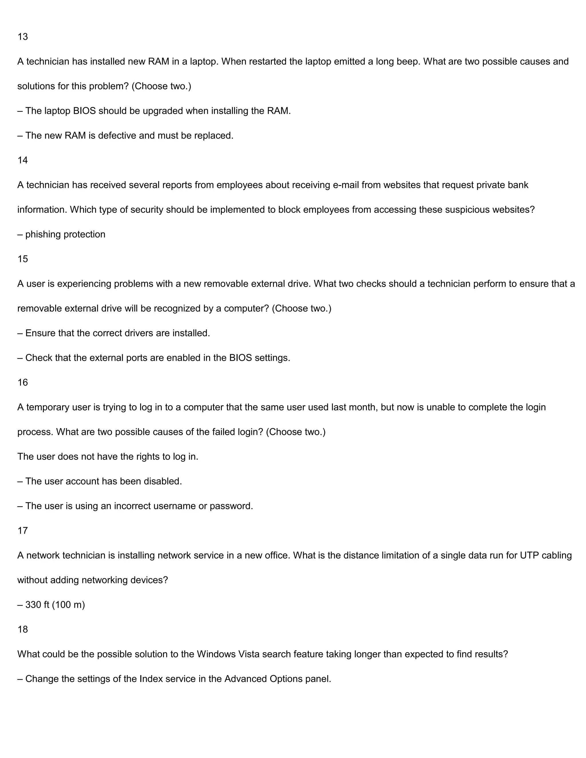 13

A technician has installed new RAM in a laptop. When restarted the laptop emitted a long beep. What are two possible causes and

solutions for this problem? (Choose two.)

– The laptop BIOS should be upgraded when installing the RAM.

– The new RAM is defective and must be replaced.

14

A technician has received several reports from employees about receiving e-mail from websites that request private bank

information. Which type of security should be implemented to block employees from accessing these suspicious websites?

– phishing protection

15

A user is experiencing problems with a new removable external drive. What two checks should a technician perform to ensure that a

removable external drive will be recognized by a computer? (Choose two.)

– Ensure that the correct drivers are installed.

– Check that the external ports are enabled in the BIOS settings.

16

A temporary user is trying to log in to a computer that the same user used last month, but now is unable to complete the login

process. What are two possible causes of the failed login? (Choose two.)

The user does not have the rights to log in.

– The user account has been disabled.

– The user is using an incorrect username or password.

17

A network technician is installing network service in a new office. What is the distance limitation of a single data run for UTP cabling

without adding networking devices?

– 330 ft (100 m)

18

What could be the possible solution to the Windows Vista search feature taking longer than expected to find results?

– Change the settings of the Index service in the Advanced Options panel.
 