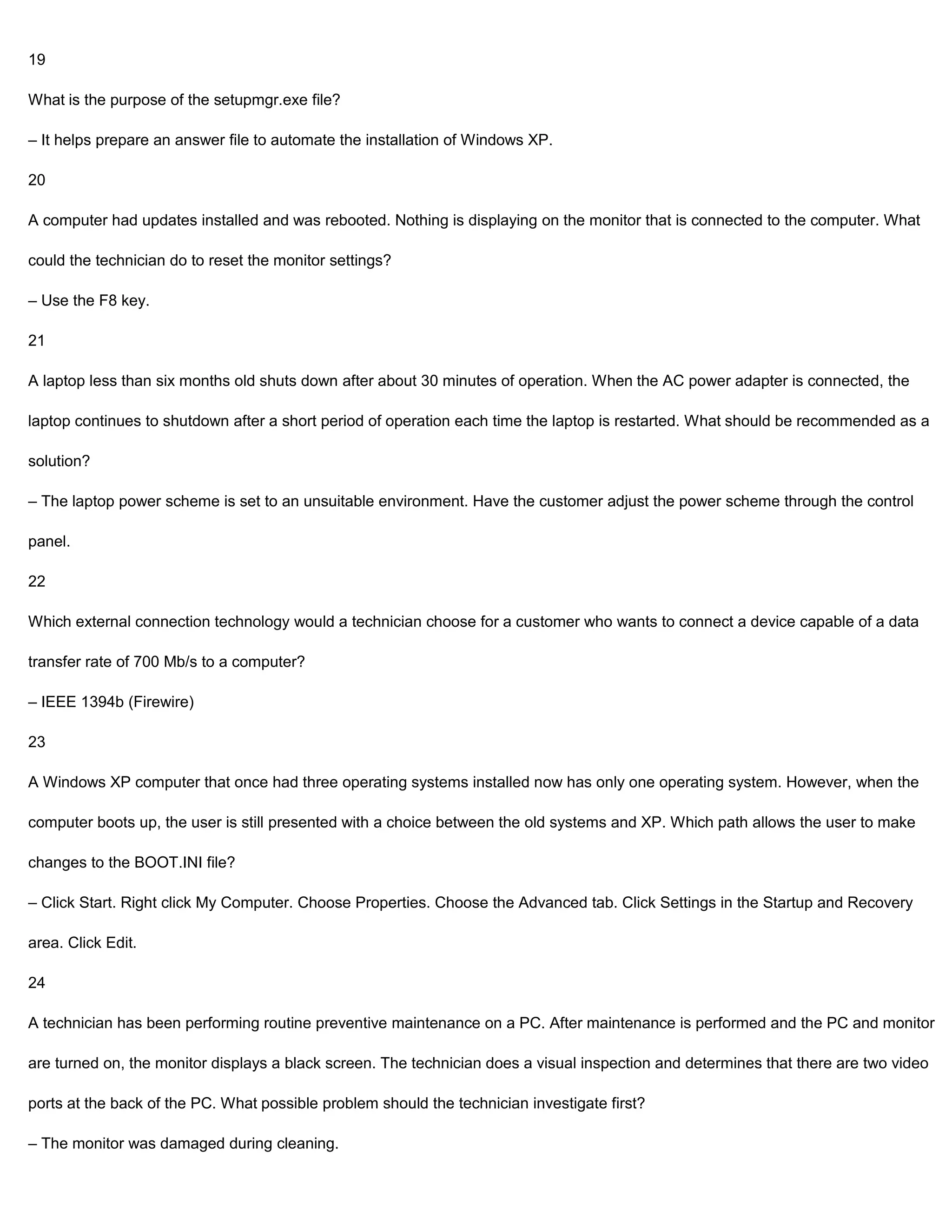 19

What is the purpose of the setupmgr.exe file?

– It helps prepare an answer file to automate the installation of Windows XP.

20

A computer had updates installed and was rebooted. Nothing is displaying on the monitor that is connected to the computer. What

could the technician do to reset the monitor settings?

– Use the F8 key.

21

A laptop less than six months old shuts down after about 30 minutes of operation. When the AC power adapter is connected, the

laptop continues to shutdown after a short period of operation each time the laptop is restarted. What should be recommended as a

solution?

– The laptop power scheme is set to an unsuitable environment. Have the customer adjust the power scheme through the control

panel.

22

Which external connection technology would a technician choose for a customer who wants to connect a device capable of a data

transfer rate of 700 Mb/s to a computer?

– IEEE 1394b (Firewire)

23

A Windows XP computer that once had three operating systems installed now has only one operating system. However, when the

computer boots up, the user is still presented with a choice between the old systems and XP. Which path allows the user to make

changes to the BOOT.INI file?

– Click Start. Right click My Computer. Choose Properties. Choose the Advanced tab. Click Settings in the Startup and Recovery

area. Click Edit.

24

A technician has been performing routine preventive maintenance on a PC. After maintenance is performed and the PC and monitor

are turned on, the monitor displays a black screen. The technician does a visual inspection and determines that there are two video

ports at the back of the PC. What possible problem should the technician investigate first?

– The monitor was damaged during cleaning.
 