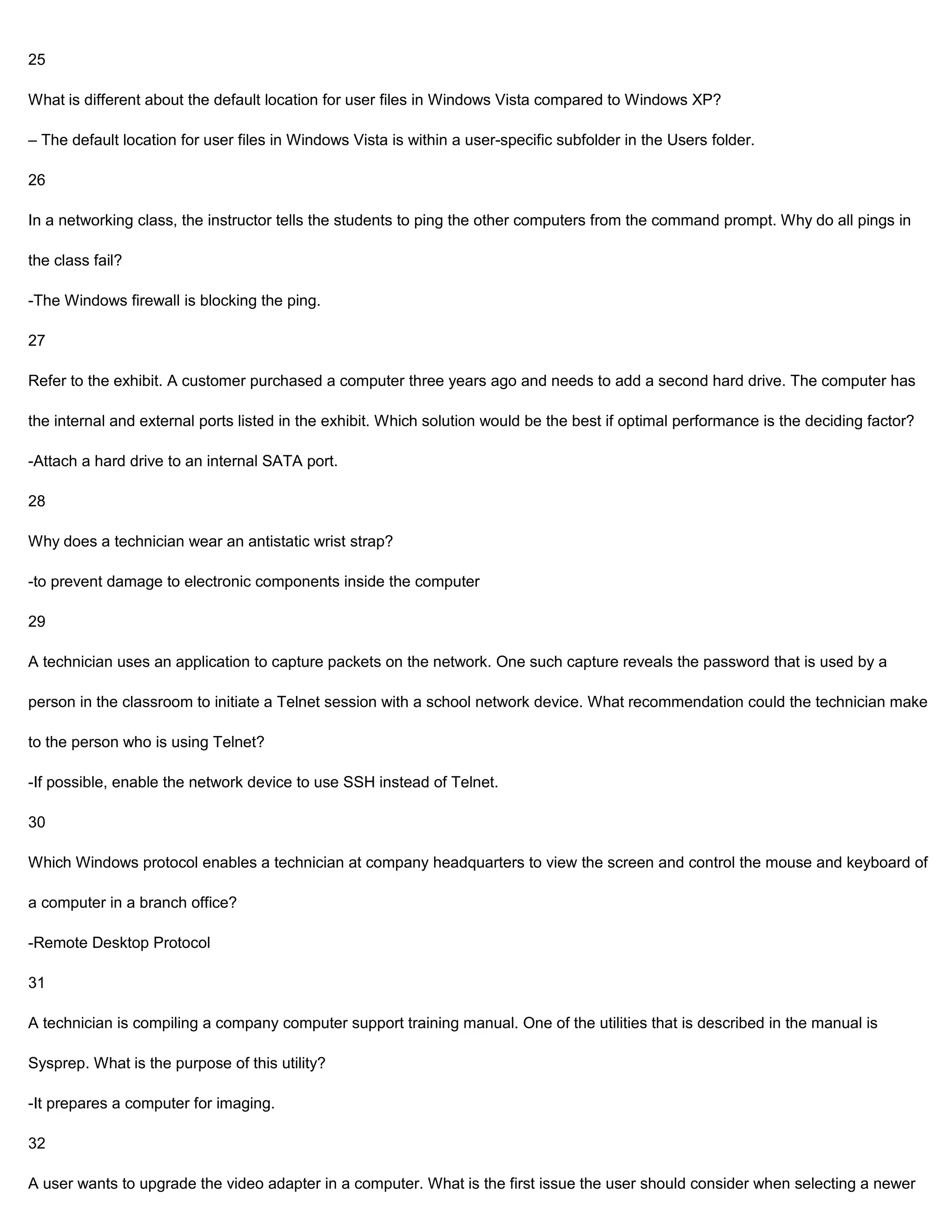 25

What is different about the default location for user files in Windows Vista compared to Windows XP?

– The default location for user files in Windows Vista is within a user-specific subfolder in the Users folder.

26

In a networking class, the instructor tells the students to ping the other computers from the command prompt. Why do all pings in

the class fail?

-The Windows firewall is blocking the ping.

27

Refer to the exhibit. A customer purchased a computer three years ago and needs to add a second hard drive. The computer has

the internal and external ports listed in the exhibit. Which solution would be the best if optimal performance is the deciding factor?

-Attach a hard drive to an internal SATA port.

28

Why does a technician wear an antistatic wrist strap?

-to prevent damage to electronic components inside the computer

29

A technician uses an application to capture packets on the network. One such capture reveals the password that is used by a

person in the classroom to initiate a Telnet session with a school network device. What recommendation could the technician make

to the person who is using Telnet?

-If possible, enable the network device to use SSH instead of Telnet.

30

Which Windows protocol enables a technician at company headquarters to view the screen and control the mouse and keyboard of

a computer in a branch office?

-Remote Desktop Protocol

31

A technician is compiling a company computer support training manual. One of the utilities that is described in the manual is

Sysprep. What is the purpose of this utility?

-It prepares a computer for imaging.

32

A user wants to upgrade the video adapter in a computer. What is the first issue the user should consider when selecting a newer
 